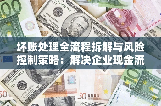 武汉坏账处理全流程拆解与风险控制策略：解决企业现金流顽疾的实战指南