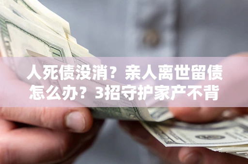 武汉人死债没消？亲人离世留债怎么办？3招守护家产不背锅