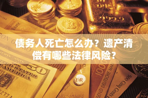 武汉债务人死亡怎么办？遗产清偿有哪些法律风险？