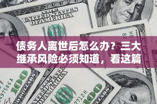 武汉债务人离世后怎么办？三大继承风险必须知道，看这篇就够了