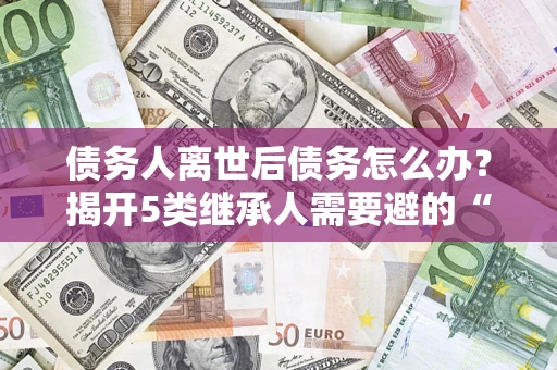 武汉债务人离世后债务怎么办？揭开5类继承人需要避的“坑”
