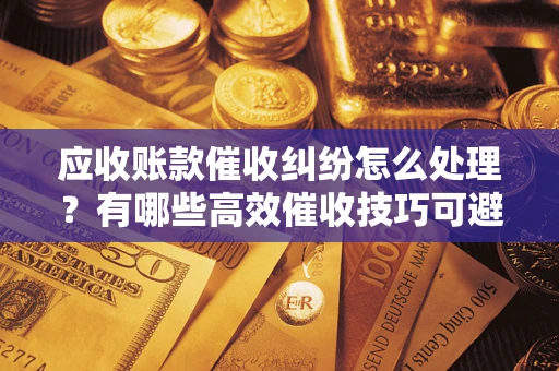 武汉应收账款催收纠纷怎么处理？有哪些高效催收技巧可避免坏账？